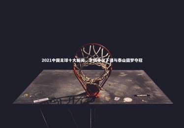 【28圈】2021中国足球十大新闻，李铁争议下课与泰山圆梦夺冠