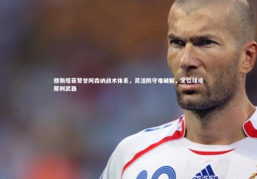 28圈相信品牌的力量|穆斯塔菲赞誉阿森纳战术体系，灵活防守难破解，定位球成犀利武器